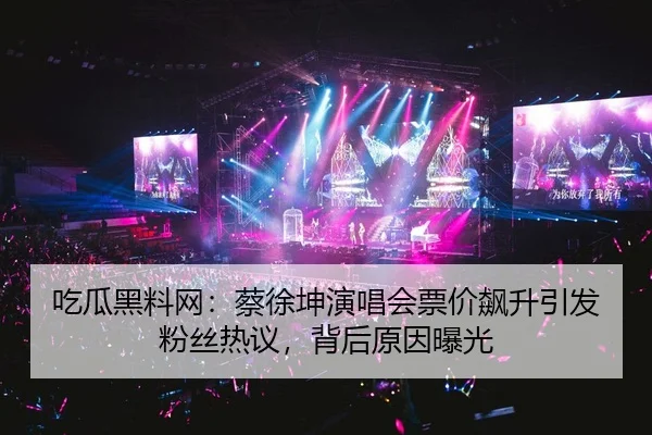 吃瓜黑料网：蔡徐坤演唱会票价飙升引发粉丝热议，背后原因曝光