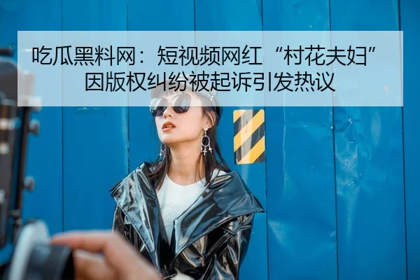 吃瓜黑料网：短视频网红“村花夫妇”因版权纠纷被起诉引发热议