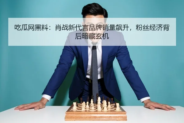 吃瓜网黑料：肖战新代言品牌销量飙升，粉丝经济背后暗藏玄机