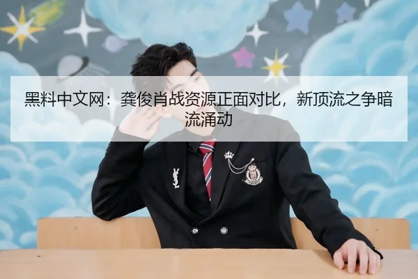 黑料中文网：龚俊肖战资源正面对比，新顶流之争暗流涌动