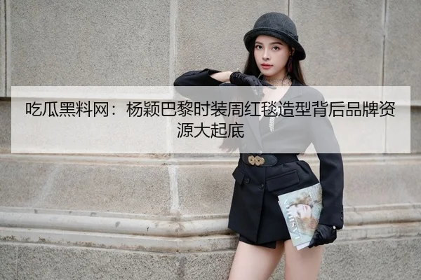 吃瓜黑料网：杨颖巴黎时装周红毯造型背后品牌资源大起底